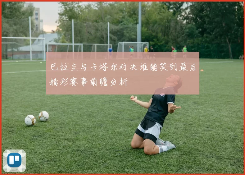 巴拉圭与卡塔尔对决谁能笑到最后精彩赛事前瞻分析