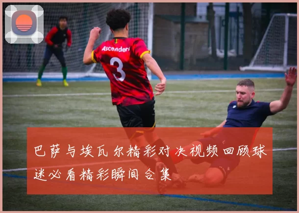 巴萨与埃瓦尔精彩对决视频回顾球迷必看精彩瞬间合集