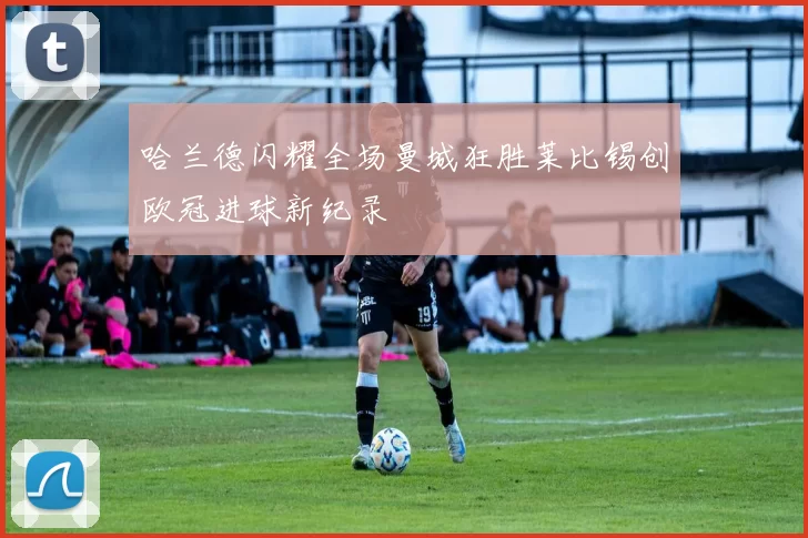 哈兰德闪耀全场曼城狂胜莱比锡创欧冠进球新纪录