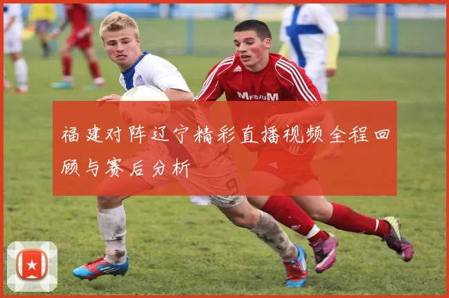 福建对阵辽宁精彩直播视频全程回顾与赛后分析