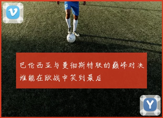 巴伦西亚与曼彻斯特联的巅峰对决谁能在欧战中笑到最后