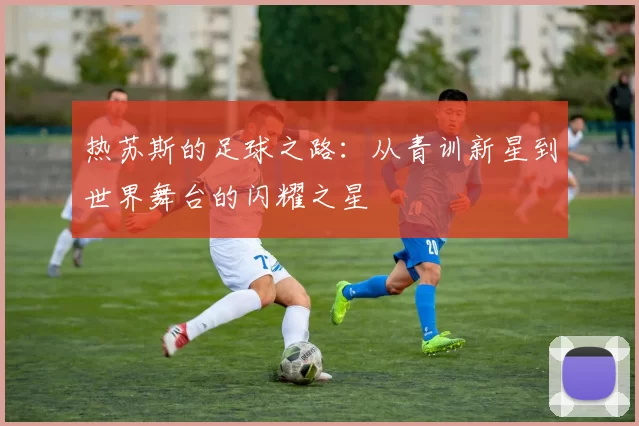 热苏斯的足球之路：从青训新星到世界舞台的闪耀之星