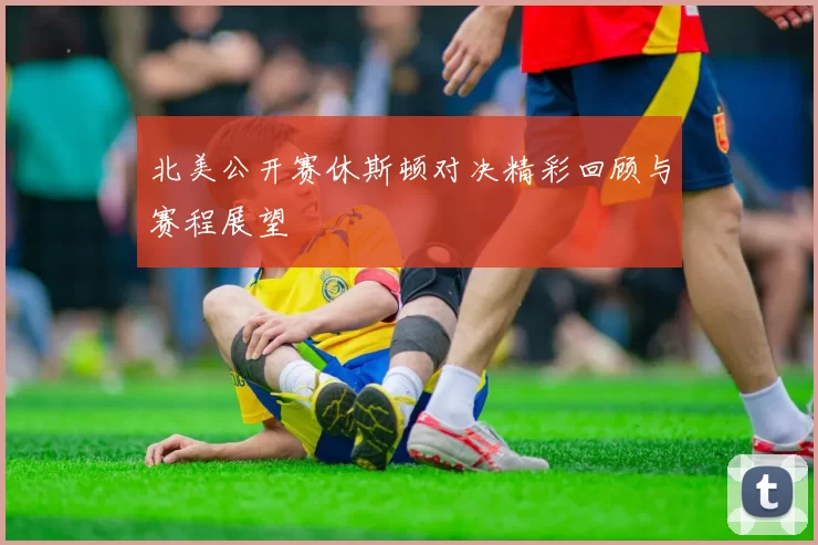 北美公开赛休斯顿对决精彩回顾与赛程展望