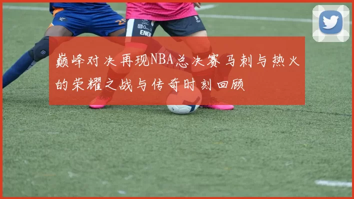 巅峰对决再现NBA总决赛马刺与热火的荣耀之战与传奇时刻回顾