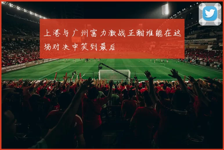 上港与广州富力激战正酣谁能在这场对决中笑到最后