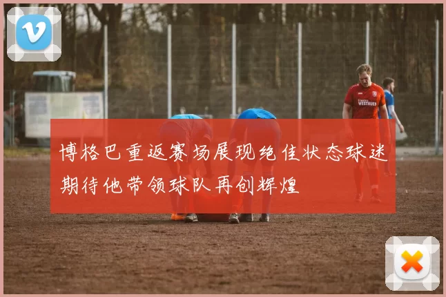 博格巴重返赛场展现绝佳状态球迷期待他带领球队再创辉煌