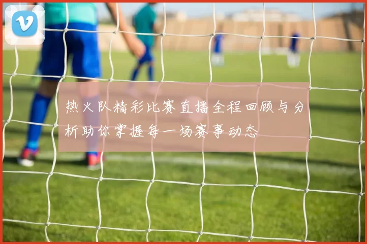 热火队精彩比赛直播全程回顾与分析助你掌握每一场赛事动态