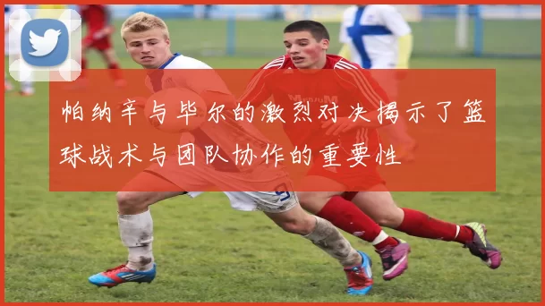 帕纳辛与毕尔的激烈对决揭示了篮球战术与团队协作的重要性