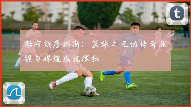 勒布朗詹姆斯：篮球之王的传奇旅程与辉煌成就探秘