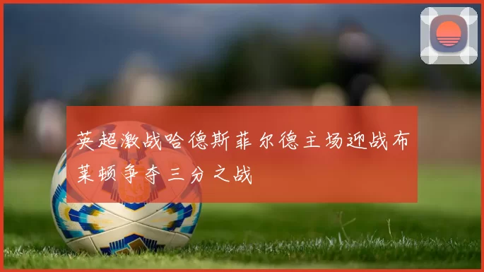 英超激战哈德斯菲尔德主场迎战布莱顿争夺三分之战